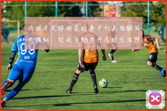 西班牙足球明星的妻子们美丽瞬间大揭秘，时尚与魅力并存的生活照分享