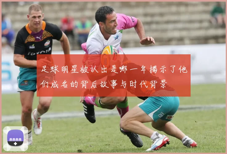 足球明星被认出是哪一年揭示了他们成名的背后故事与时代背景