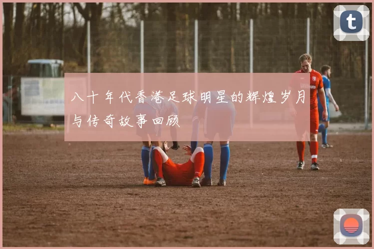 八十年代香港足球明星的辉煌岁月与传奇故事回顾