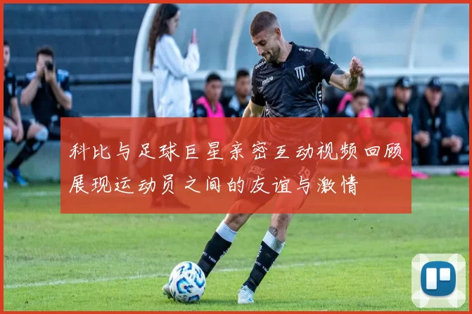 科比与足球巨星亲密互动视频回顾展现运动员之间的友谊与激情