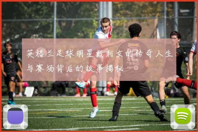 英格兰足球明星戴利女的传奇人生与赛场背后的故事揭秘
