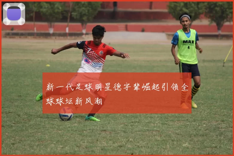 新一代足球明星德字辈崛起引领全球球坛新风潮