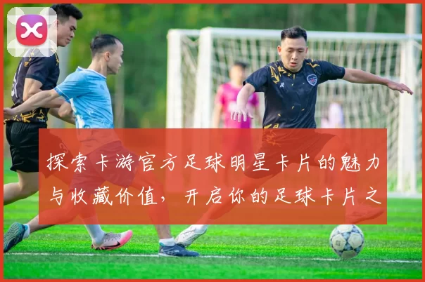 探索卡游官方足球明星卡片的魅力与收藏价值，开启你的足球卡片之旅