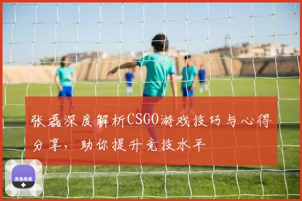 张磊深度解析CSGO游戏技巧与心得分享，助你提升竞技水平
