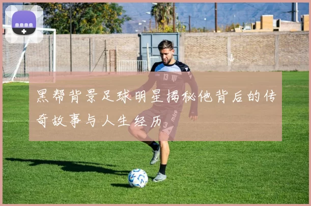 黑帮背景足球明星揭秘他背后的传奇故事与人生经历