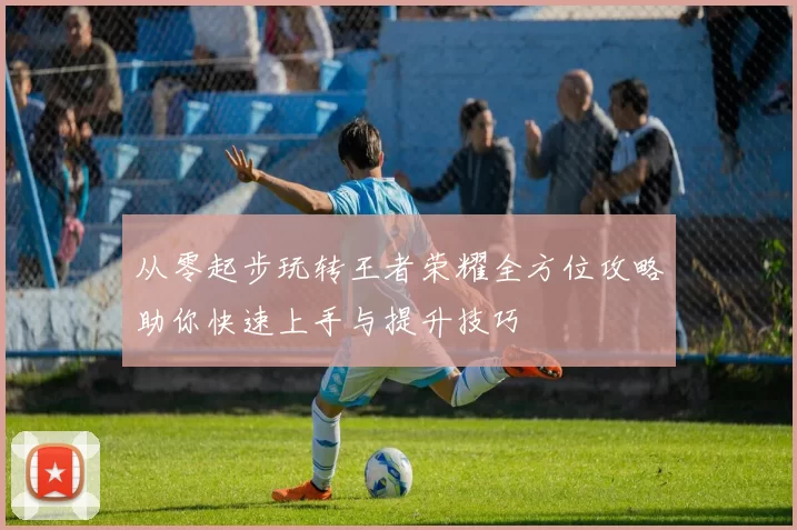 从零起步玩转王者荣耀全方位攻略助你快速上手与提升技巧