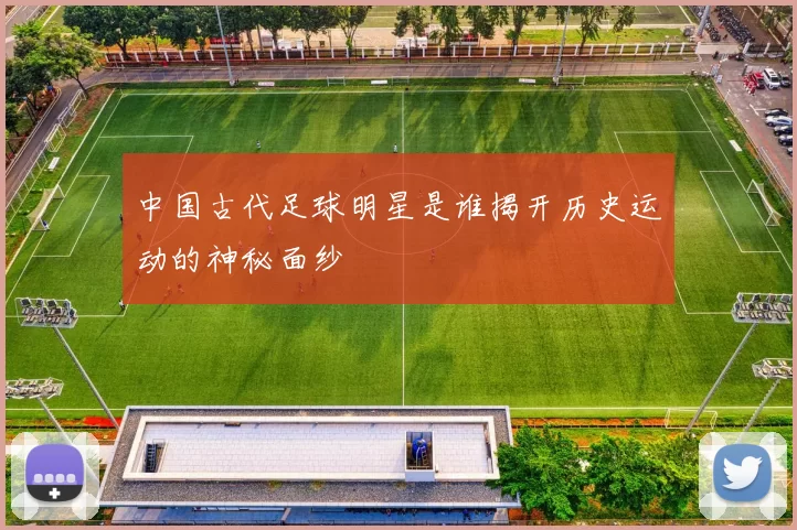 中国古代足球明星是谁揭开历史运动的神秘面纱