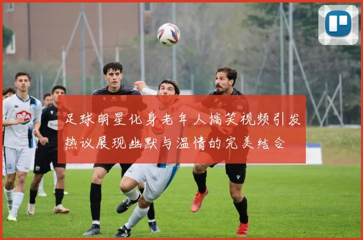 足球明星化身老年人搞笑视频引发热议展现幽默与温情的完美结合