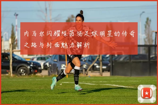 内马尔闪耀绿茵场足球明星的传奇之路与封面魅力解析