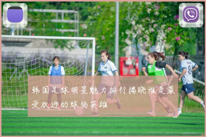 韩国足球明星魅力排行揭晓谁是最受欢迎的球场英雄
