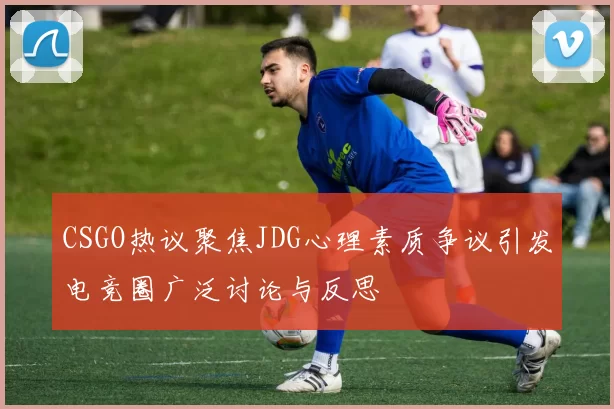 CSGO热议聚焦JDG心理素质争议引发电竞圈广泛讨论与反思