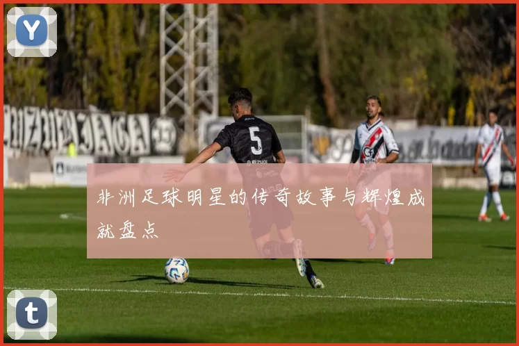 非洲足球明星的传奇故事与辉煌成就盘点