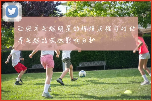 西班牙足球明星的辉煌历程与对世界足球的深远影响分析