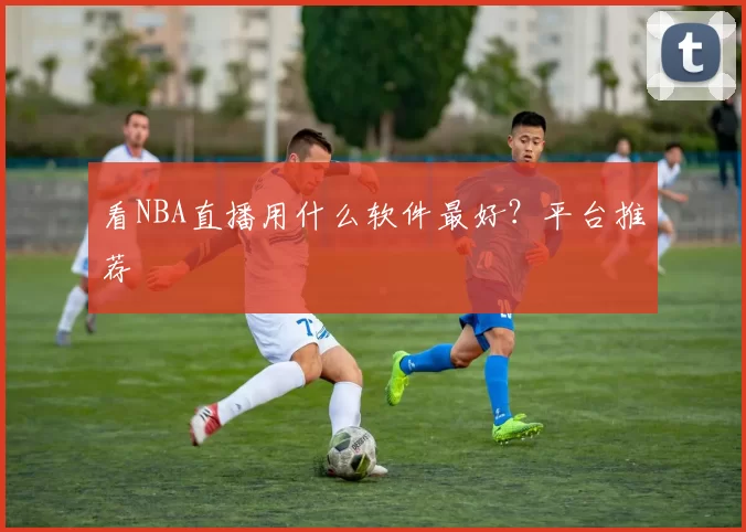 看NBA直播用什么软件最好？平台推荐