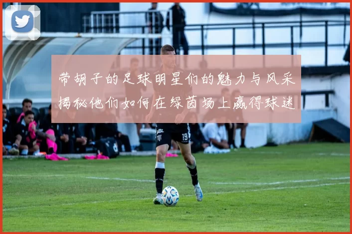 带胡子的足球明星们的魅力与风采揭秘他们如何在绿茵场上赢得球迷心