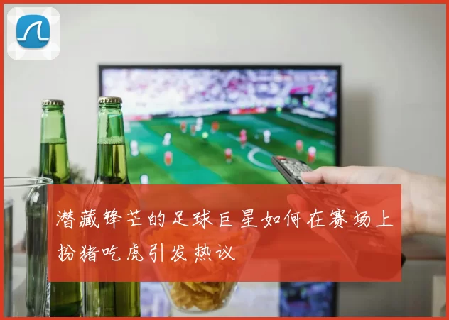 潜藏锋芒的足球巨星如何在赛场上扮猪吃虎引发热议