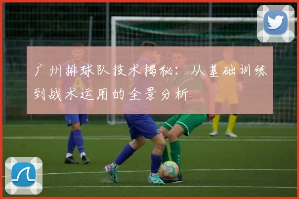 广州排球队技术揭秘：从基础训练到战术运用的全景分析