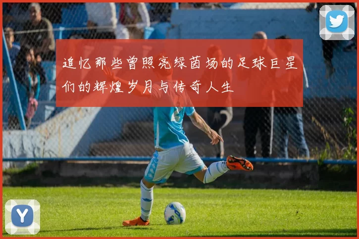 追忆那些曾照亮绿茵场的足球巨星们的辉煌岁月与传奇人生