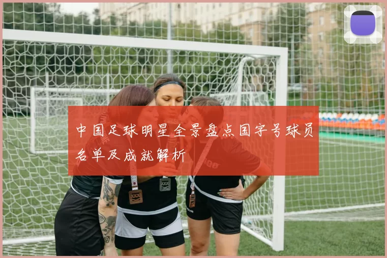 中国足球明星全景盘点国字号球员名单及成就解析