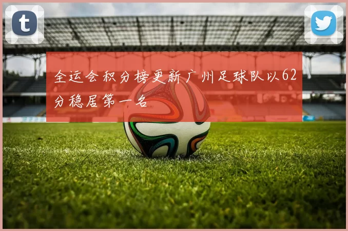 全运会积分榜更新广州足球队以62分稳居第一名