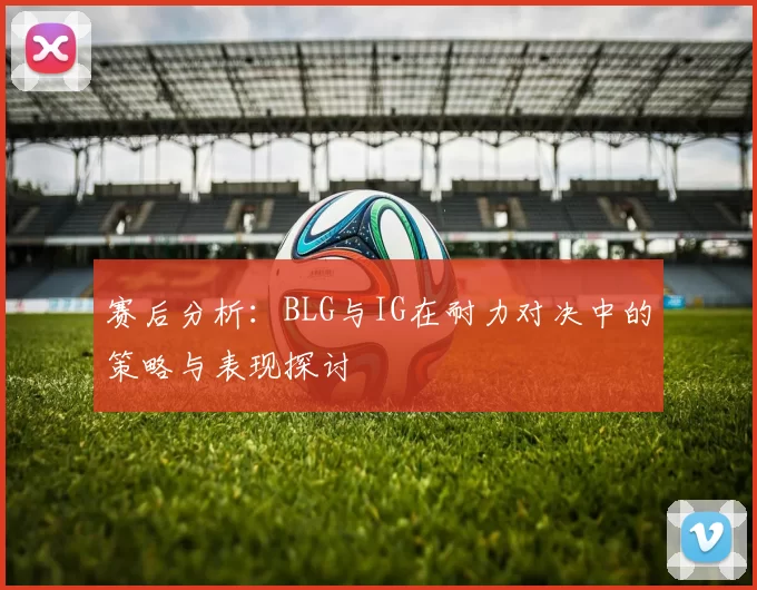 赛后分析：BLG与IG在耐力对决中的策略与表现探讨